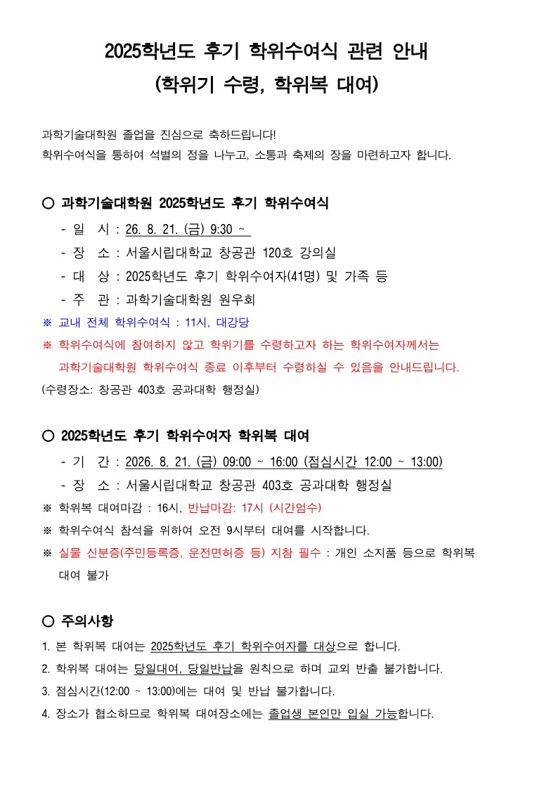 2025학년도 후기 학위수여식 관련 안내<br />학위기 수령 학위복 대여<br /><br />과학기술대학원 졸업을 진심으로 축하드립니다<br />학위수여식을 통하여 석별의 정을 나누고 소통과 축제의 장을 마련하고자 합니다<br /><br />○ 과학기술대학원 2025학년도 후기 학위수여식<br />    일  시  26 8 21 금 930  <br />    장  소	 서울시립대학교 창공관 120호 강의실<br />    대  상	 2025학년도 후기 학위수여자41명 및 가족 등<br />    주  관	 과학기술대학원 원우회<br />※ 교내 전체 학위수여식  11시 대강당<br />※ 학위수여식에 참여하지 않고 학위기를 수령하고자 하는 학위수여자께서는 과학기술대학원 학위수여식 종료 이후부터 수령하실 수 있음을 안내드립니다 <br />수령장소 창공관 403호 공과대학 행정실<br /><br />○ 2025학년도 후기 학위수여자 학위복 대여<br />    기  간  2026 8 21 금 0900  1600 점심시간 1200  1300<br />    장  소	 서울시립대학교 창공관 403호 공과대학 행정실<br />※ 학위복 대여마감  16시 반납마감 17시 시간엄수<br />※ 학위수여식 참석을 위하여 오전 9시부터 대여를 시작합니다<br />※ 실물 신분증주민등록증 운전면허증 등 지참 필수  개인 소지품 등으로 학위복 대여 불가<br /><br />○ 주의사항<br />1 본 학위복 대여는 2025학년도 후기 학위수여자를 대상으로 합니다<br />2 학위복 대여는 당일대여 당일반납을 원칙으로 하며 교외 반출 불가합니다<br />3 점심시간1200  1300에는 대여 및 반납 불가합니다<br />4 장소가 협소하므로 학위복 대여장소에는 졸업생 본인만 입실 가능합니다