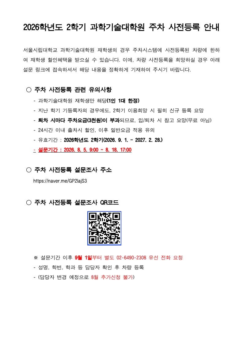 2026학년도 2학기 과학기술대학원 주차 사전등록 안내<br /><br />서울시립대학교 과학기술대학원 재학생의 경우 주차시스템에 사전등록된 차량에 한하여 재학생 할인혜택을 받으실 수 있습니다 이에 차량 사전등록을 희망하실 경우 아래 설문 링크에 접속하셔서 해당 내용을 정확하게 기재하여 주시기 바랍니다<br /> <br /> ○ 주차 사전등록 관련 유의사항<br /> 과학기술대학원 재학생만 해당1인 1대 한정<br /> 지난 학기 기등록자의 경우에도 2학기 이용희망 시 필히 신규 등록 요망<br /> 퇴차 시마다 주차요금3천원이 부과되므로 입퇴차 시 참고 요망무료 아님<br /> 24시간 이내 출차시 할인 이후 일반요금 적용 유의<br /> 유효기간  2026학년도 2학기2026 9 1  2027 2 28<br /> 설문기간  2026 8 5 900  8 18 1700<br /><br /> ○ 주차 사전등록 설문조사 주소<br />httpsnavermeGP2IajS3<br /> 
