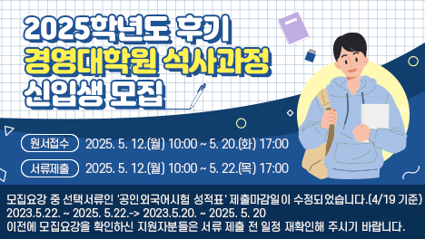 2025학년도 후기 경영대학원 석사과정 신입생 모집

원서접수: 2025. 5. 12.(월) 10:00 ~ 5. 20.(화) 17:00
서류제출: 2025. 5. 12.(월) 10:00 ~ 5. 22.(목) 17:00

모집요강 중 선택서류인 '공인외국어시험 성적표' 제출마감일이 수정되었습니다.(4/19 기준)

2023.5.22. ~ 2025. 5.22.
-&gt; 2023.5.20. ~ 2025. 5. 20

이전에 모집요강을 확인하신 지원자분들은 서류 제출 전 일정 재확인해 주시기 바랍니다.